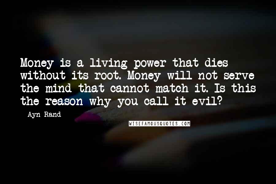 Ayn Rand Quotes: Money is a living power that dies without its root. Money will not serve the mind that cannot match it. Is this the reason why you call it evil?