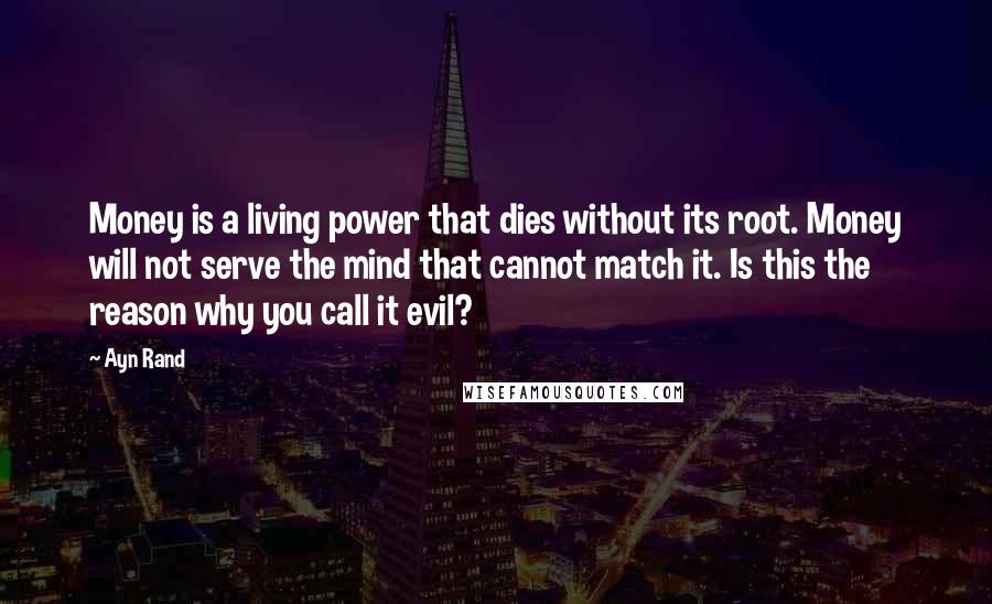 Ayn Rand Quotes: Money is a living power that dies without its root. Money will not serve the mind that cannot match it. Is this the reason why you call it evil?