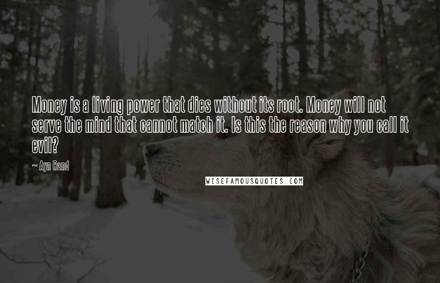 Ayn Rand Quotes: Money is a living power that dies without its root. Money will not serve the mind that cannot match it. Is this the reason why you call it evil?