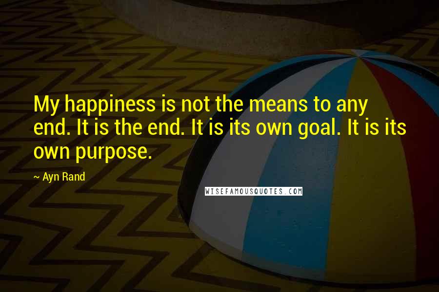 Ayn Rand Quotes: My happiness is not the means to any end. It is the end. It is its own goal. It is its own purpose.