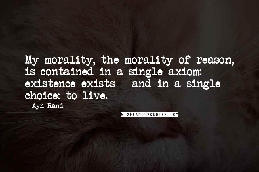 Ayn Rand Quotes: My morality, the morality of reason, is contained in a single axiom: existence exists - and in a single choice: to live.