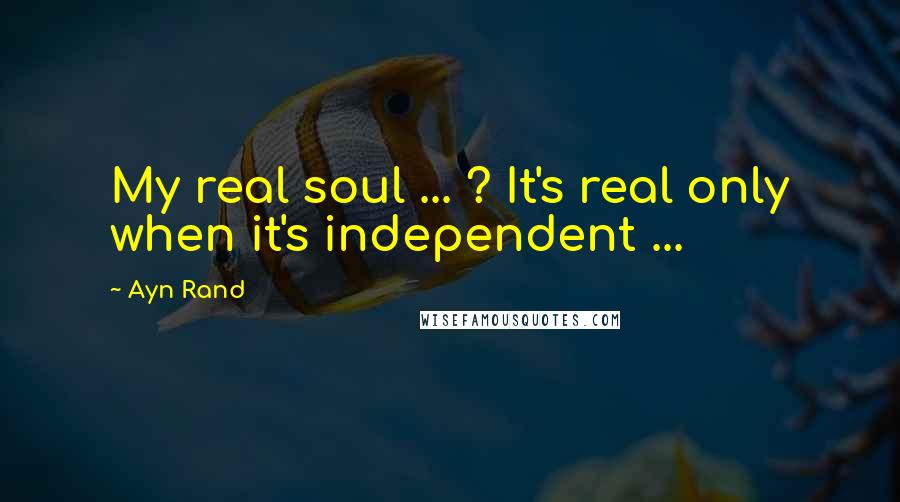 Ayn Rand Quotes: My real soul ... ? It's real only when it's independent ...