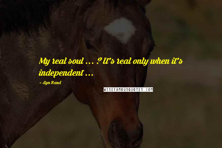 Ayn Rand Quotes: My real soul ... ? It's real only when it's independent ...