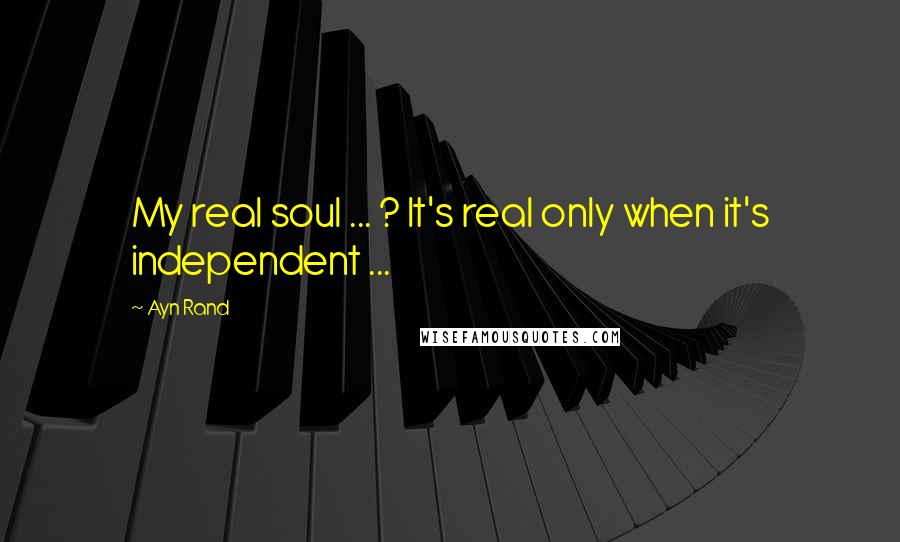 Ayn Rand Quotes: My real soul ... ? It's real only when it's independent ...