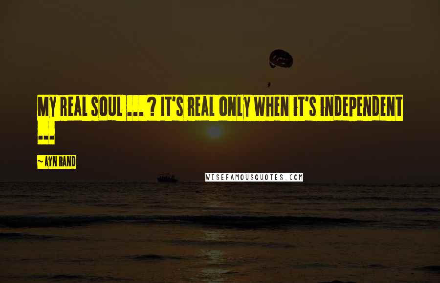 Ayn Rand Quotes: My real soul ... ? It's real only when it's independent ...