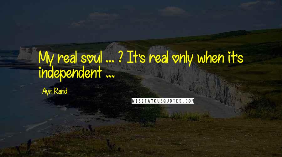 Ayn Rand Quotes: My real soul ... ? It's real only when it's independent ...