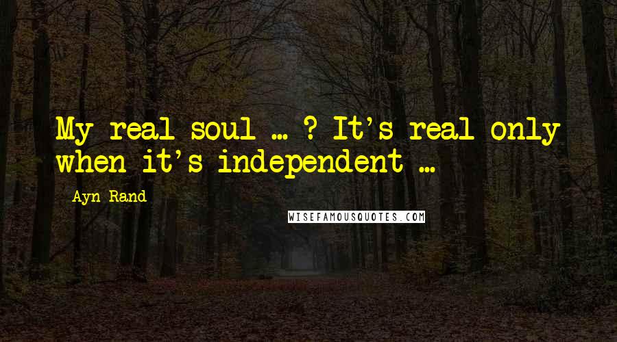 Ayn Rand Quotes: My real soul ... ? It's real only when it's independent ...