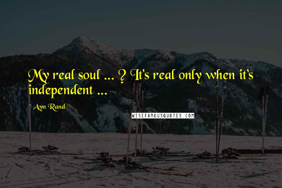 Ayn Rand Quotes: My real soul ... ? It's real only when it's independent ...