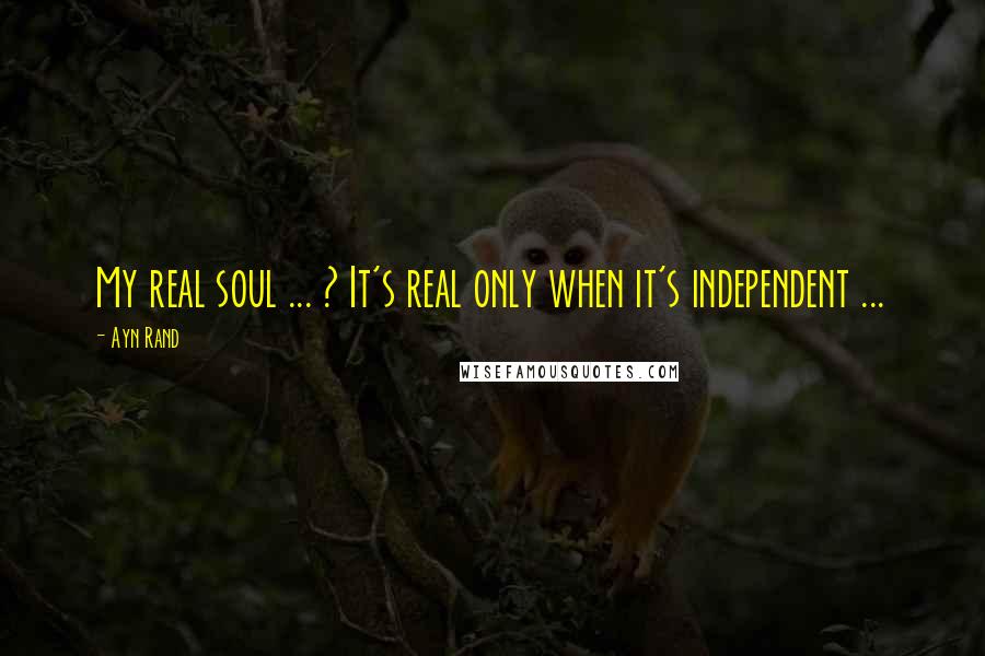 Ayn Rand Quotes: My real soul ... ? It's real only when it's independent ...