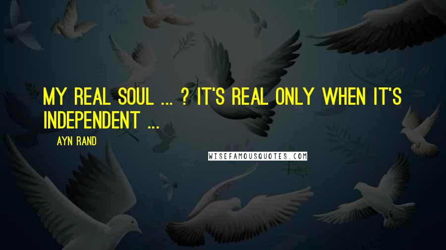 Ayn Rand Quotes: My real soul ... ? It's real only when it's independent ...