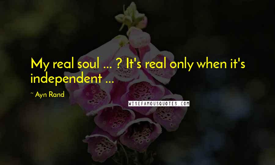 Ayn Rand Quotes: My real soul ... ? It's real only when it's independent ...