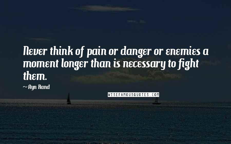 Ayn Rand Quotes: Never think of pain or danger or enemies a moment longer than is necessary to fight them.
