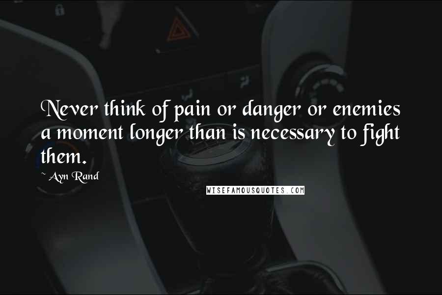 Ayn Rand Quotes: Never think of pain or danger or enemies a moment longer than is necessary to fight them.