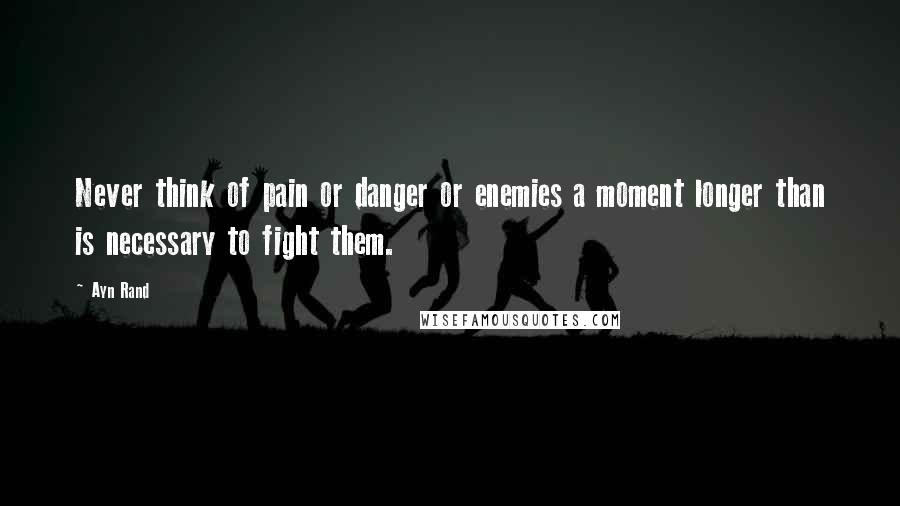 Ayn Rand Quotes: Never think of pain or danger or enemies a moment longer than is necessary to fight them.