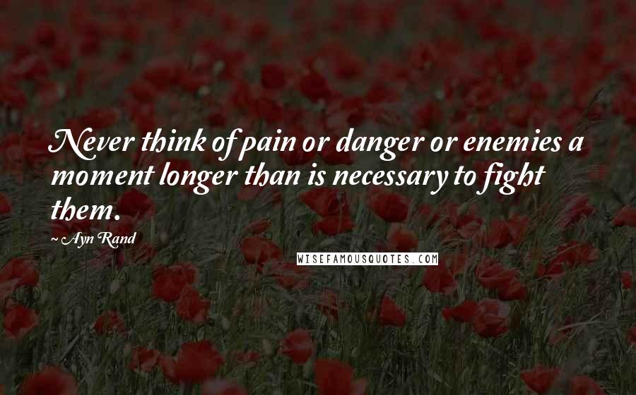 Ayn Rand Quotes: Never think of pain or danger or enemies a moment longer than is necessary to fight them.