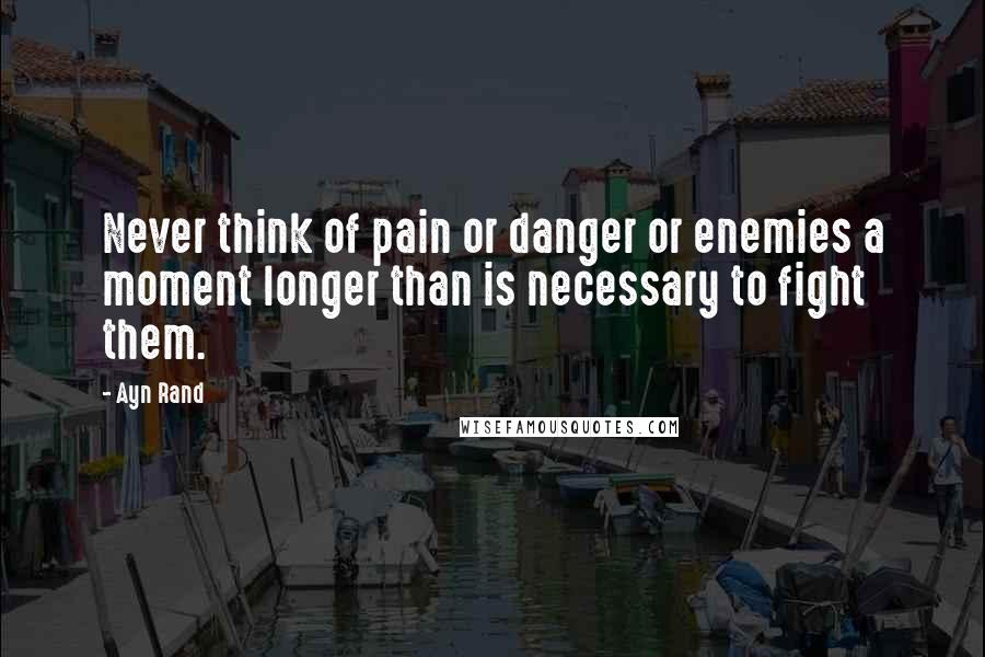 Ayn Rand Quotes: Never think of pain or danger or enemies a moment longer than is necessary to fight them.