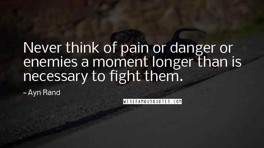 Ayn Rand Quotes: Never think of pain or danger or enemies a moment longer than is necessary to fight them.