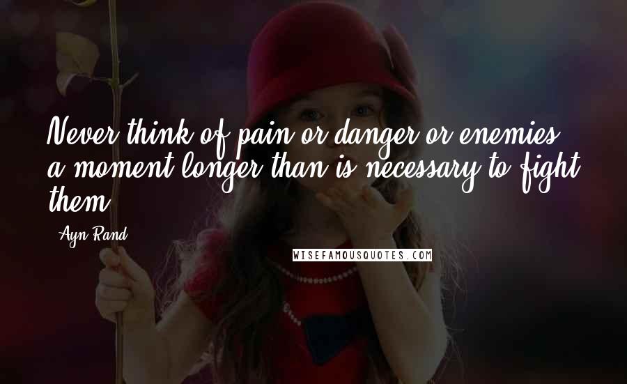 Ayn Rand Quotes: Never think of pain or danger or enemies a moment longer than is necessary to fight them.