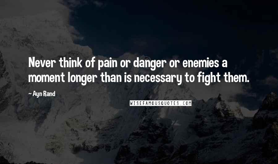 Ayn Rand Quotes: Never think of pain or danger or enemies a moment longer than is necessary to fight them.