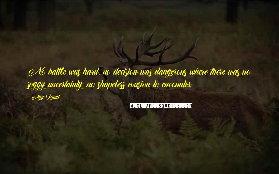 Ayn Rand Quotes: No battle was hard, no decision was dangerous where there was no soggy uncertainty, no shapeless evasion to encounter.