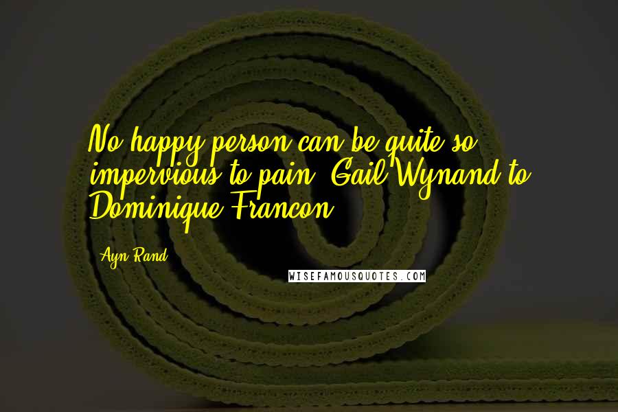 Ayn Rand Quotes: No happy person can be quite so impervious to pain (Gail Wynand to Dominique Francon)