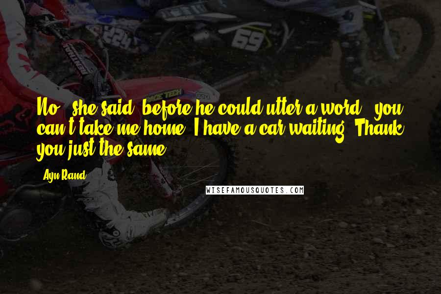 Ayn Rand Quotes: No," she said, before he could utter a word, "you can't take me home. I have a car waiting. Thank you just the same.