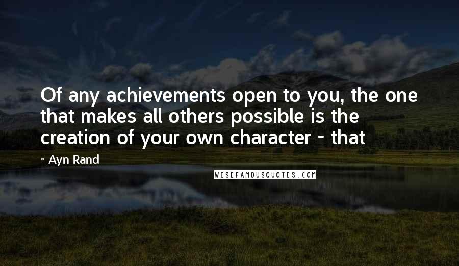 Ayn Rand Quotes: Of any achievements open to you, the one that makes all others possible is the creation of your own character - that