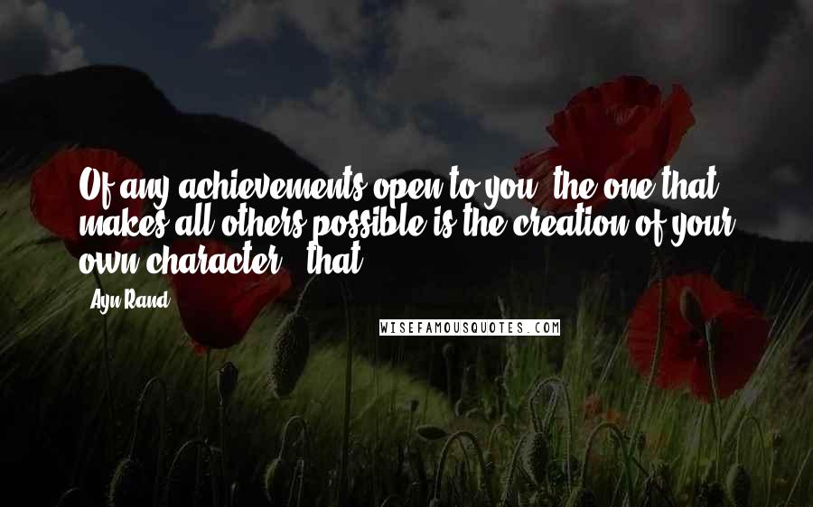 Ayn Rand Quotes: Of any achievements open to you, the one that makes all others possible is the creation of your own character - that