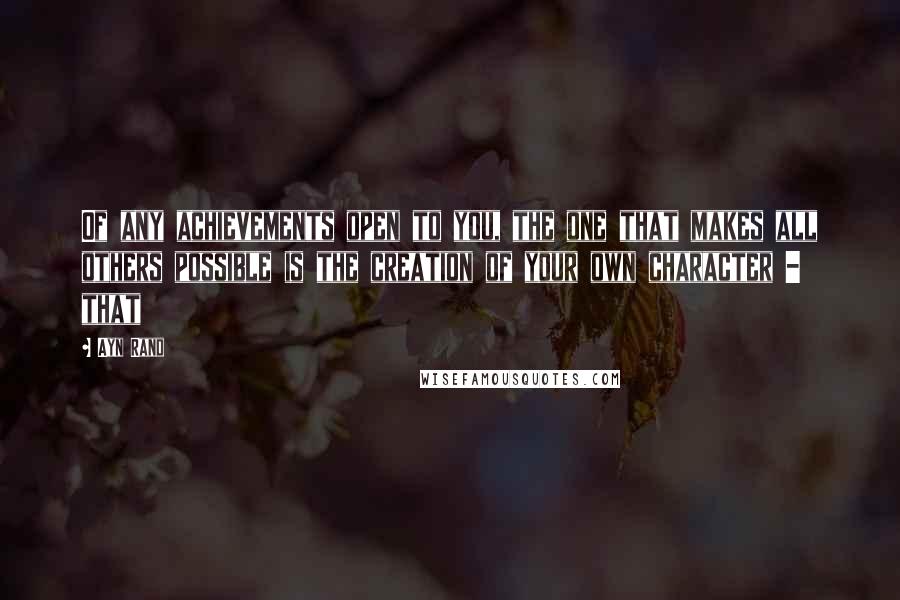 Ayn Rand Quotes: Of any achievements open to you, the one that makes all others possible is the creation of your own character - that