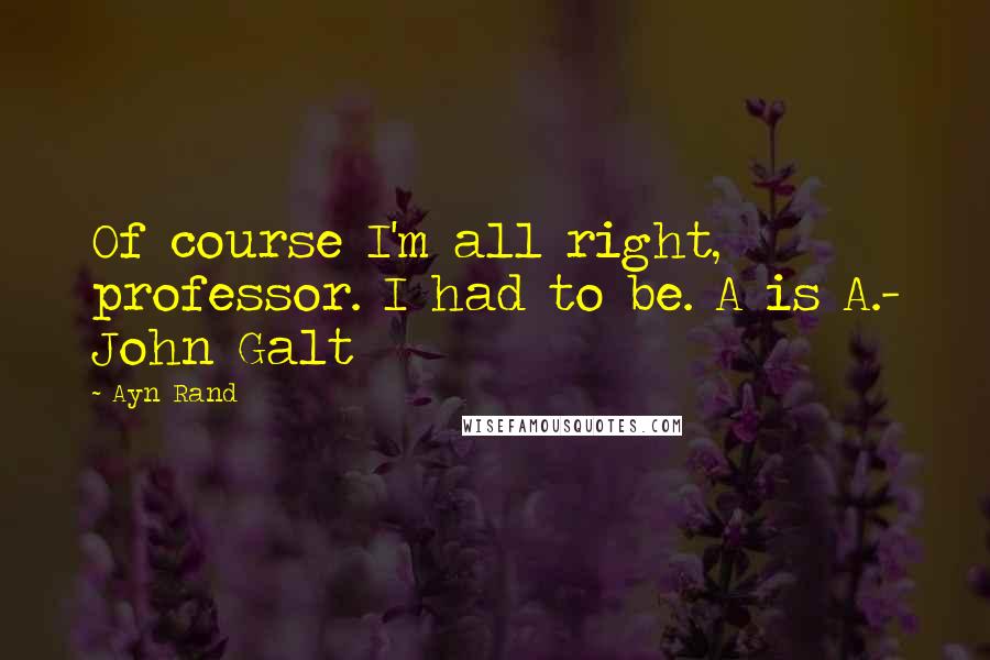 Ayn Rand Quotes: Of course I'm all right, professor. I had to be. A is A.- John Galt