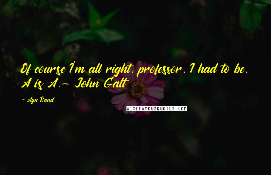 Ayn Rand Quotes: Of course I'm all right, professor. I had to be. A is A.- John Galt