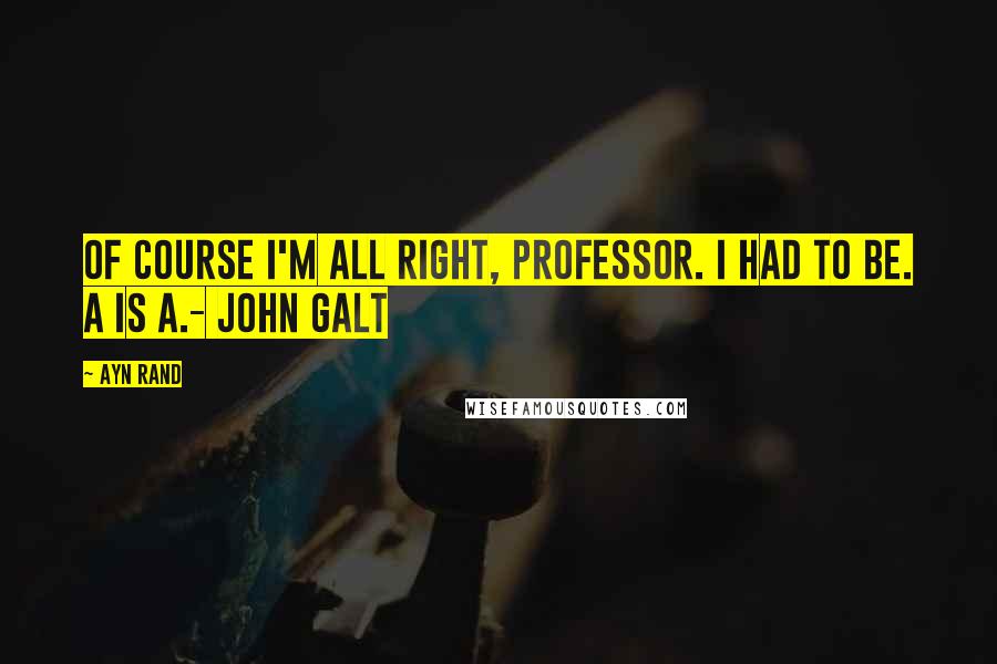 Ayn Rand Quotes: Of course I'm all right, professor. I had to be. A is A.- John Galt