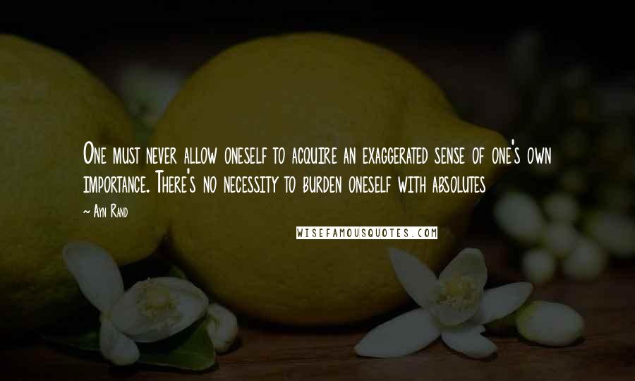 Ayn Rand Quotes: One must never allow oneself to acquire an exaggerated sense of one's own importance. There's no necessity to burden oneself with absolutes