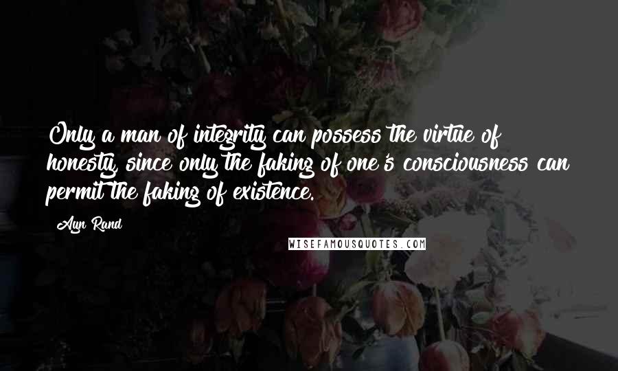 Ayn Rand Quotes: Only a man of integrity can possess the virtue of honesty, since only the faking of one's consciousness can permit the faking of existence.