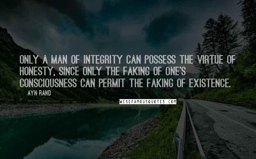 Ayn Rand Quotes: Only a man of integrity can possess the virtue of honesty, since only the faking of one's consciousness can permit the faking of existence.