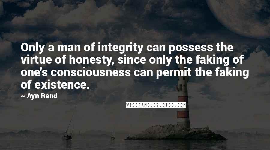 Ayn Rand Quotes: Only a man of integrity can possess the virtue of honesty, since only the faking of one's consciousness can permit the faking of existence.