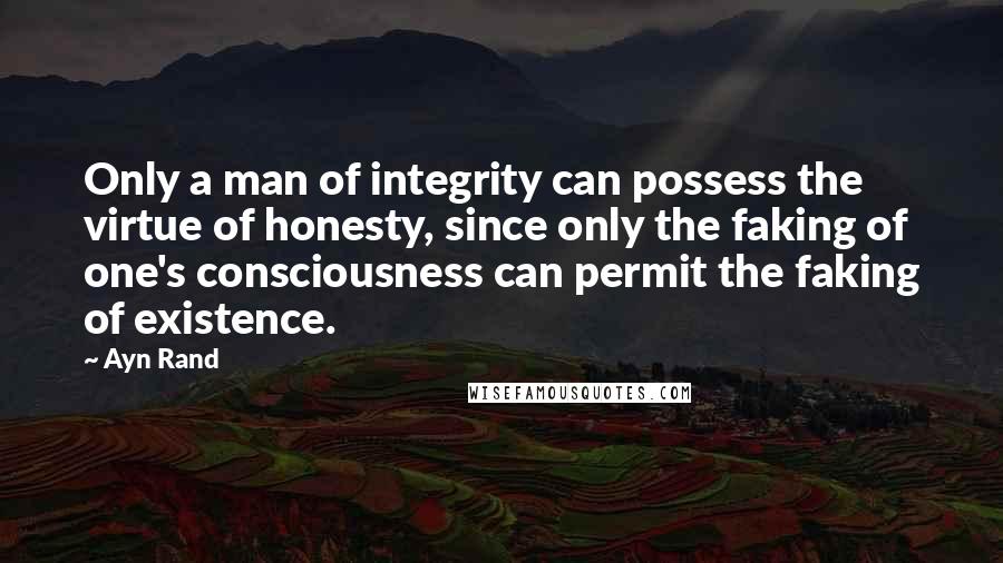 Ayn Rand Quotes: Only a man of integrity can possess the virtue of honesty, since only the faking of one's consciousness can permit the faking of existence.