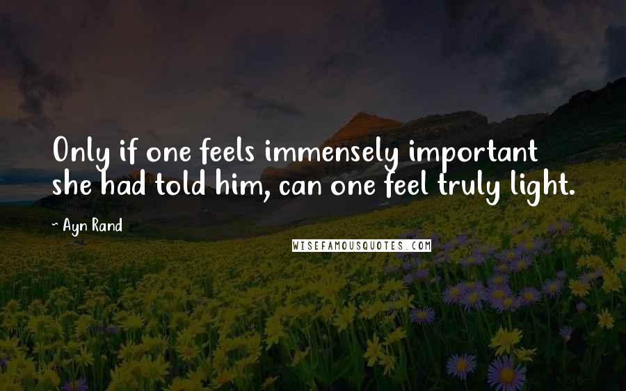 Ayn Rand Quotes: Only if one feels immensely important she had told him, can one feel truly light.