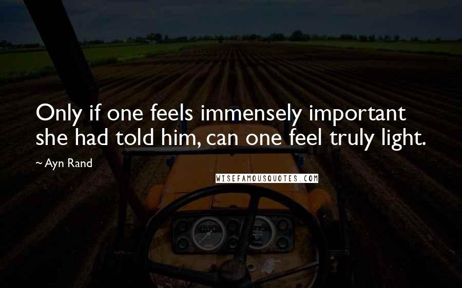 Ayn Rand Quotes: Only if one feels immensely important she had told him, can one feel truly light.