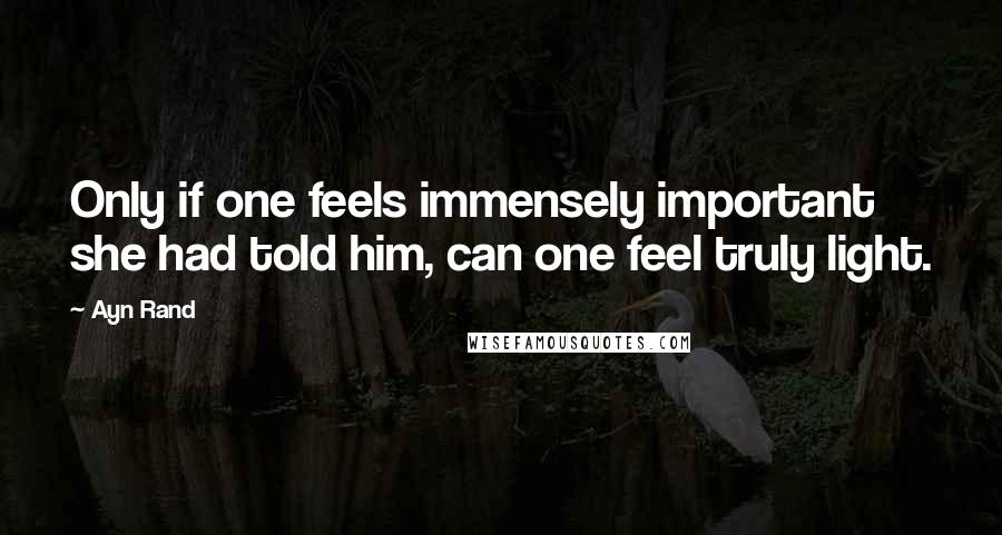 Ayn Rand Quotes: Only if one feels immensely important she had told him, can one feel truly light.