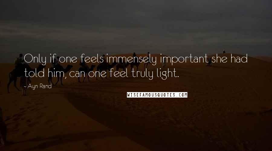 Ayn Rand Quotes: Only if one feels immensely important she had told him, can one feel truly light.