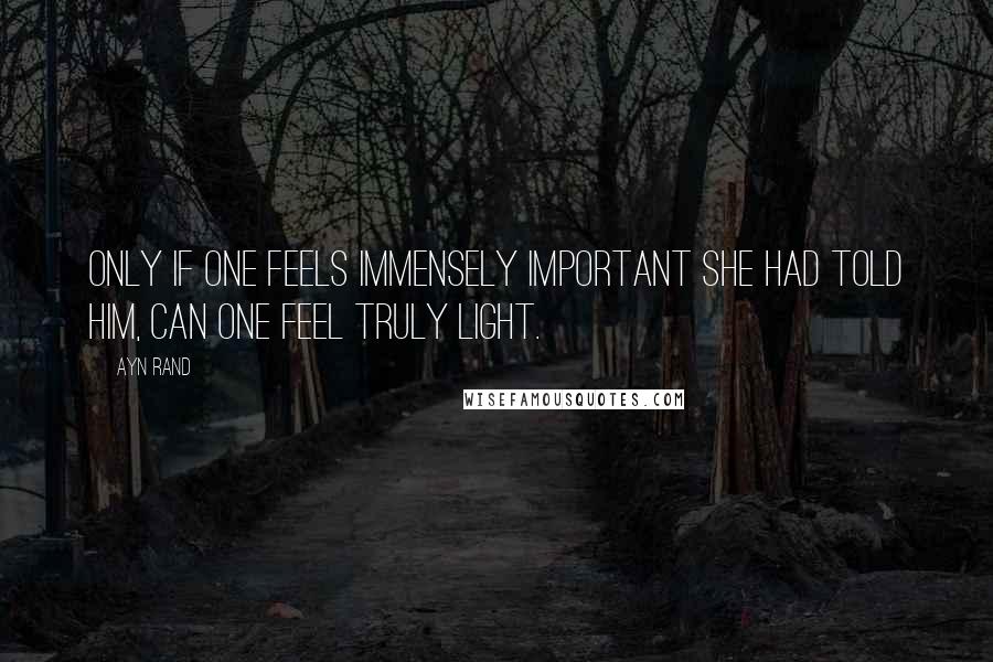 Ayn Rand Quotes: Only if one feels immensely important she had told him, can one feel truly light.