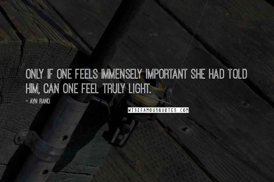 Ayn Rand Quotes: Only if one feels immensely important she had told him, can one feel truly light.