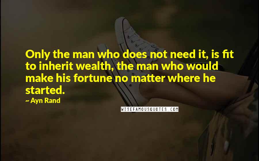 Ayn Rand Quotes: Only the man who does not need it, is fit to inherit wealth, the man who would make his fortune no matter where he started.