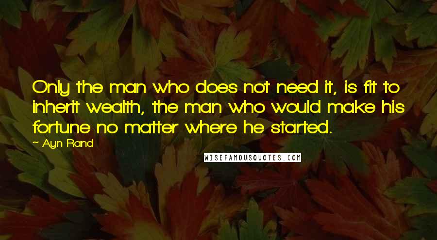 Ayn Rand Quotes: Only the man who does not need it, is fit to inherit wealth, the man who would make his fortune no matter where he started.