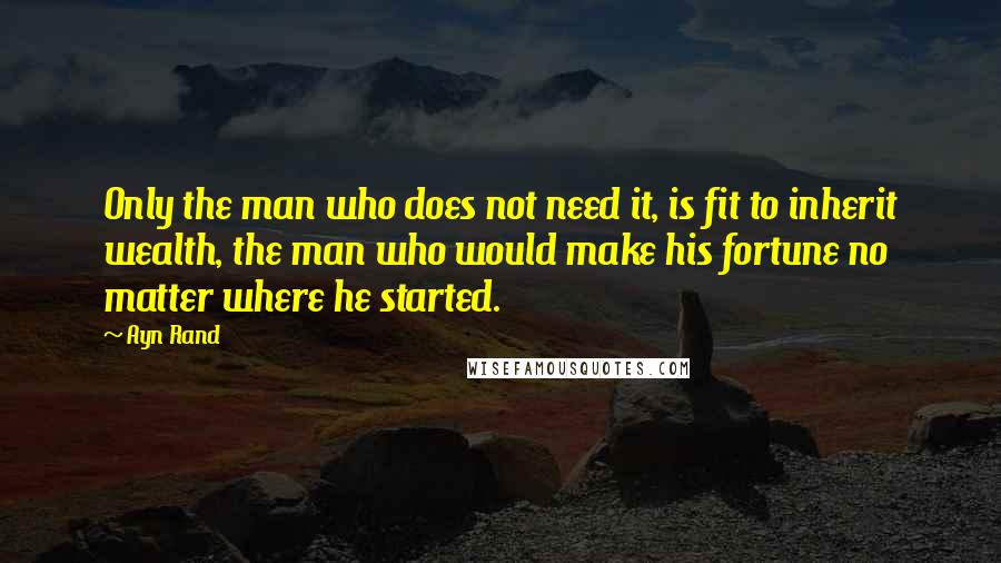 Ayn Rand Quotes: Only the man who does not need it, is fit to inherit wealth, the man who would make his fortune no matter where he started.