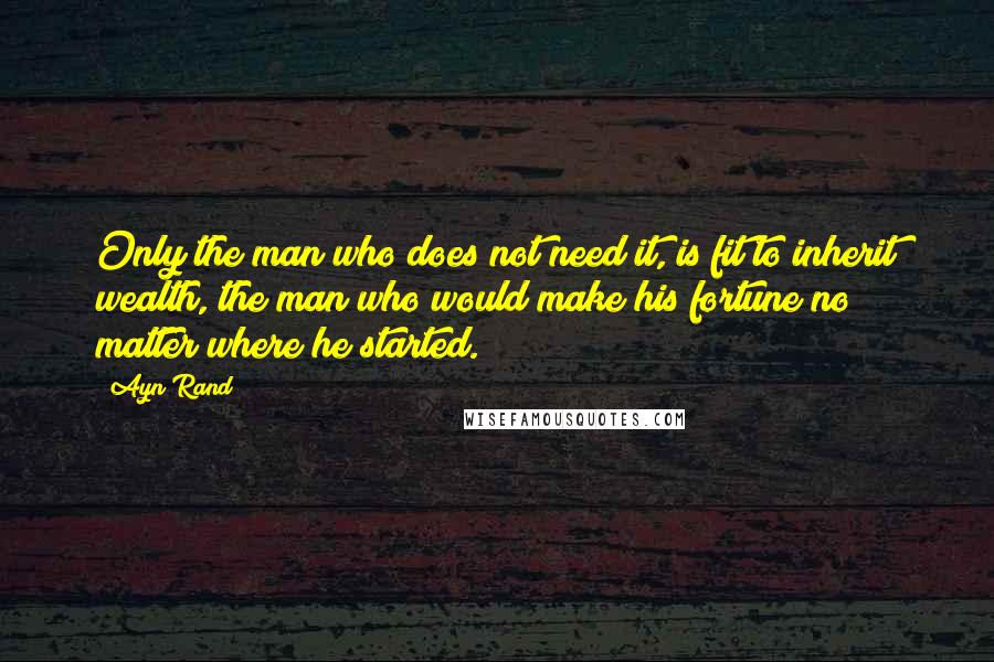 Ayn Rand Quotes: Only the man who does not need it, is fit to inherit wealth, the man who would make his fortune no matter where he started.