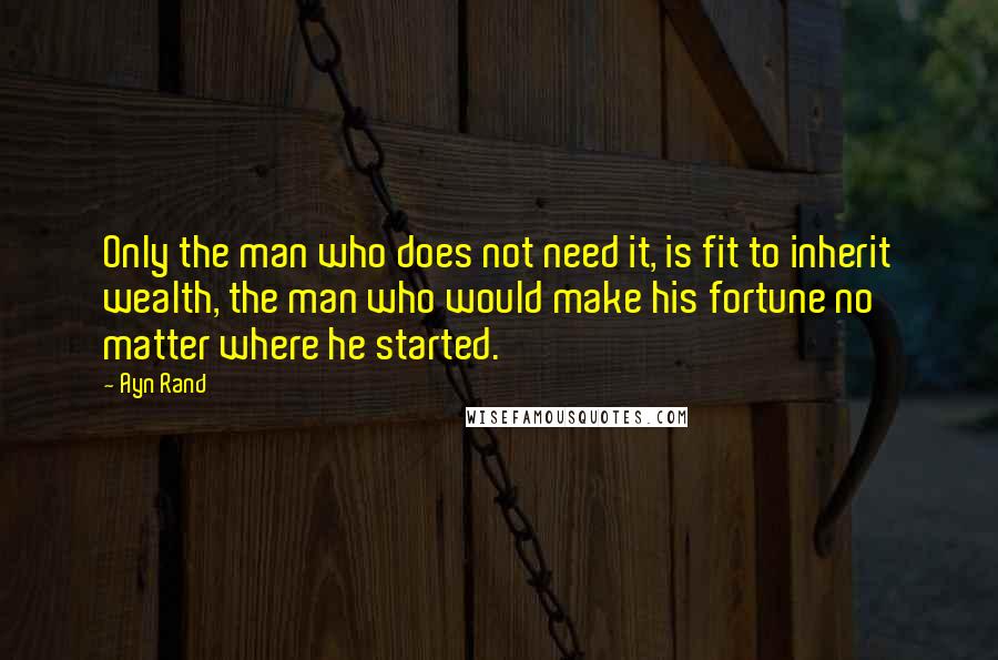 Ayn Rand Quotes: Only the man who does not need it, is fit to inherit wealth, the man who would make his fortune no matter where he started.