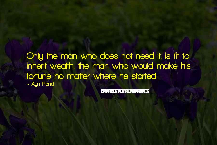 Ayn Rand Quotes: Only the man who does not need it, is fit to inherit wealth, the man who would make his fortune no matter where he started.