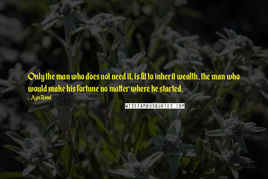 Ayn Rand Quotes: Only the man who does not need it, is fit to inherit wealth, the man who would make his fortune no matter where he started.